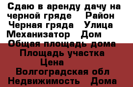 Сдаю в аренду дачу на черной гряде  › Район ­ Черная гряда › Улица ­ Механизатор › Дом ­ 46 › Общая площадь дома ­ 9 › Площадь участка ­ 500 › Цена ­ 1 500 - Волгоградская обл. Недвижимость » Дома, коттеджи, дачи аренда   